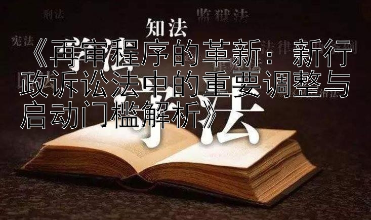 《再审程序的革新：新行政诉讼法中的重要调整与启动门槛解析》